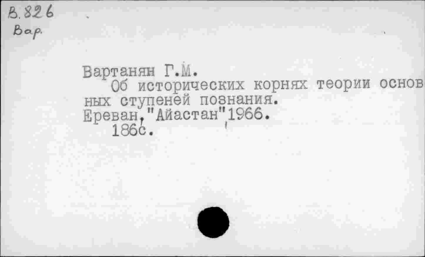 ﻿Вартанян Г.М.
Об исторических корнях теории основ них ступеней познания.
Ереван."Айастан"1966.
186с.	'